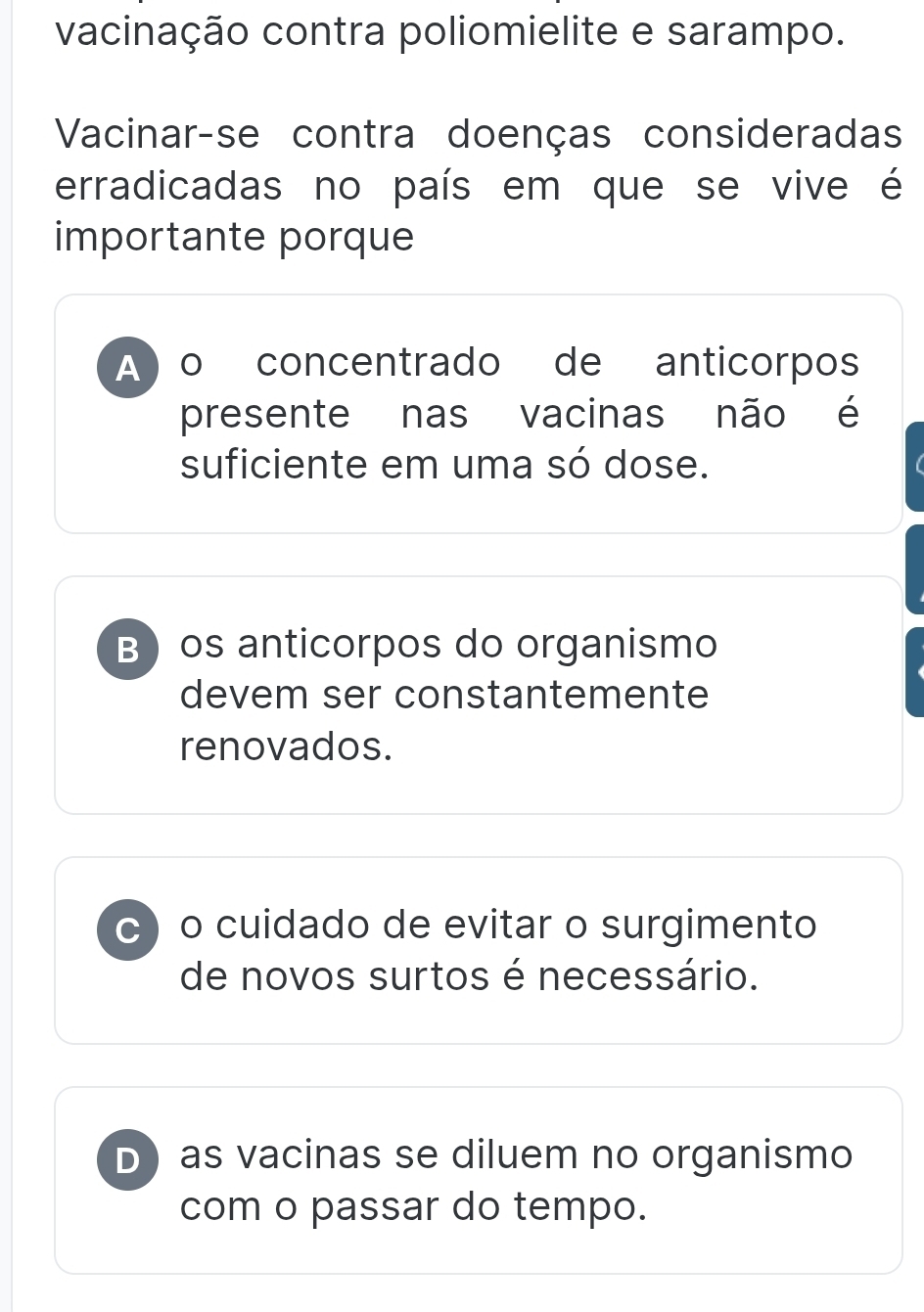 vacinação contra poliomielite e sarampo.
Vacinar-se contra doenças consideradas
erradicadas no país em que se vive é
importante porque
A o concentrado de anticorpos
presente nas vacinas não é
suficiente em uma só dose.
B os anticorpos do organismo
devem ser constantemente
renovados.
C o cuidado de evitar o surgimento
de novos surtos é necessário.
D as vacinas se diluem no organismo
com o passar do tempo.