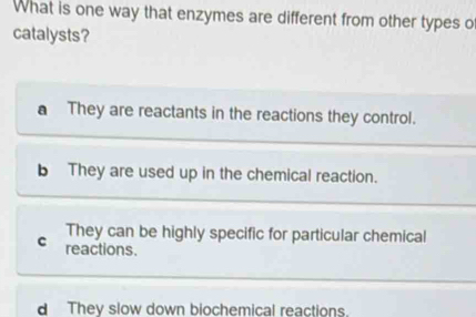 What is one way that enzymes are different from other types o
catalysts?
a They are reactants in the reactions they control.
b They are used up in the chemical reaction.
They can be highly specific for particular chemical
c reactions.
d They slow down biochemical reactions.