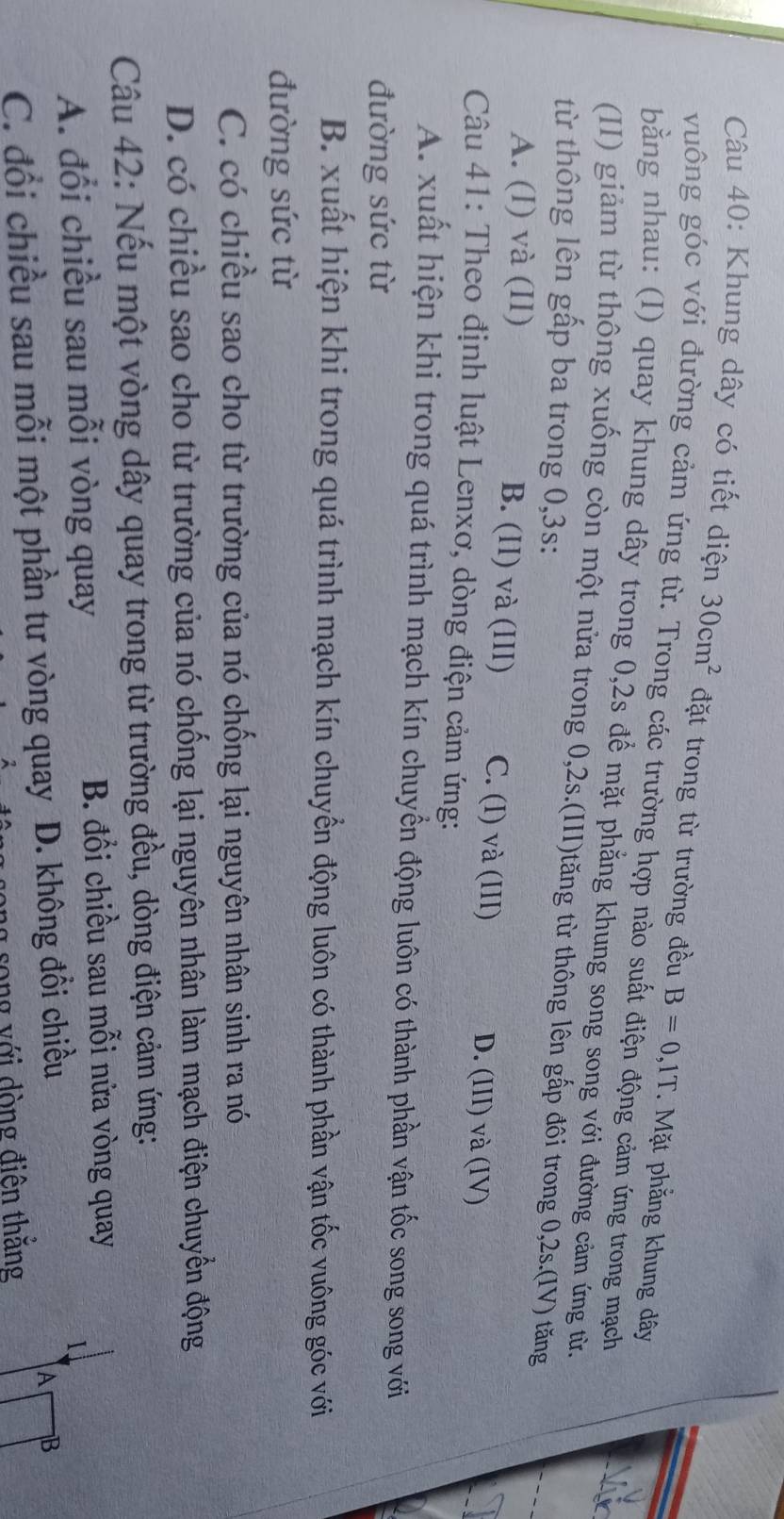 Khung dây có tiết diện 30cm^2 đặt trong từ trường đều B=0,1T. Mặt phẳng khung dây
vưông góc với đường cảm ứng từ. Trong các trường hợp nào suất điện động cảm ứng trong mạch
bằng nhau: (I) quay khung dây trong 0,2s để mặt phẳng khung song song với đường cảm ứng từ.
(II) giảm từ thông xuống còn một nửa trong 0, 2s.(III)tăng từ thông lên gấp đôi trong 0, 2s.(IV) tăng
từ thông lên gấp ba trong 0, 3s :
A. (I) và (II) B. (II) và (III) C. (I) và (III) D. (III) và (IV)
Câu 41: Theo định luật Lenxơ, dòng điện cảm ứng:
A. xuất hiện khi trong quá trình mạch kín chuyển động luôn có thành phần vận tốc song song với
đường sức từ
B. xuất hiện khi trong quá trình mạch kín chuyển động luôn có thành phần vận tốc vuông góc với
đường sức từ
C. có chiều sao cho từ trường của nó chống lại nguyên nhân sinh ra nó
D. có chiều sao cho từ trường của nó chống lại nguyên nhân làm mạch điện chuyển động
Câu 42: Nếu một vòng dây quay trong từ trường đều, dòng điện cảm ứng:
A. đổi chiều sau mỗi vòng quay
B. đổi chiều sau mỗi nửa vòng quay
C. đổi chiều sau mỗi một phần tư vòng quay D. không đổi chiều
1
A B
g song với dòng điện thắng