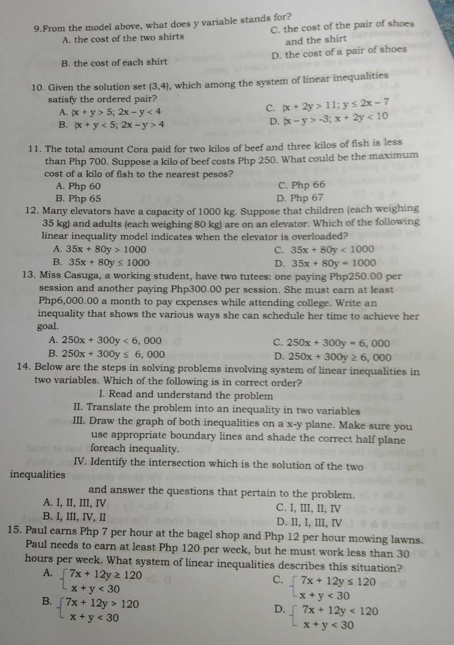 From the model above, what does y variable stands for?
A. the cost of the two shirts C. the cost of the pair of shoes
and the shirt
B. the cost of each shirt D. the cost of a pair of shoes
10. Given the solution set (3,4) , which among the system of linear inequalities
satisfy the ordered pair?
A.  x+y>5;2x-y<4</tex>
C.  x+2y>11;y≤ 2x-7
B.  x+y<5;2x-y>4
D.  x-y>-3;x+2y<10</tex>
11. The total amount Cora paid for two kilos of beef and three kilos of fish is less
than Php 700. Suppose a kilo of beef costs Php 250. What could be the maximum
cost of a kilo of fish to the nearest pesos?
A. Php 60 C. Php 66
B. Php 65 D. Php 67
12. Many elevators have a capacity of 1000 kg. Suppose that children (each weighing
35 kg) and adults (each weighing 80 kg) are on an elevator. Which of the following
linear inequality model indicates when the elevator is overloaded?
A. 35x+80y>1000 C. 35x+80y<1000</tex>
B. 35x+80y≤ 1000 D. 35x+80y=1000
13. Miss Casuga, a working student, have two tutees: one paying Php250.00 per
session and another paying Php300.00 per session. She must earn at least
Php6,000.00 a month to pay expenses while attending college. Write an
inequality that shows the various ways she can schedule her time to achieve her
goal.
A. 250x+300y<6,000 C. 250x+300y=6,000
B. 250x+300y≤ 6,000 D. 250x+300y≥ 6,000
14. Below are the steps in solving problems involving system of linear inequalities in
two variables. Which of the following is in correct order?
I. Read and understand the problem
II. Translate the problem into an inequality in two variables
III. Draw the graph of both inequalities on a x-y plane. Make sure you
use appropriate boundary lines and shade the correct half plane 
foreach inequality.
IV. Identify the intersection which is the solution of the two
inequalities
and answer the questions that pertain to the problem.
A. I, II, III, IV C. I, III, II, I
B. I, III, IV, II D. II, I, III, Ⅳ
15. Paul earns Php 7 per hour at the bagel shop and Php 12 per hour mowing lawns.
Paul needs to earn at least Php 120 per week, but he must work less than 30
hours per week. What system of linear inequalities describes this situation?
A. beginarrayl 7x+12y≥ 120 x+y<30endarray.
C. beginarrayl 7x+12y≤ 120 x+y<30endarray.
B. beginarrayl 7x+12y>120 x+y<30endarray.
D. beginarrayl 7x+12y<120 x+y<30endarray.