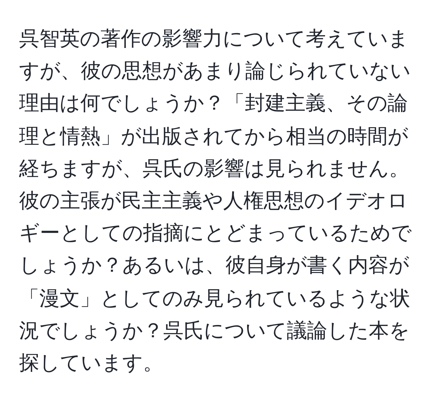 呉智英の著作の影響力について考えていますが、彼の思想があまり論じられていない理由は何でしょうか？「封建主義、その論理と情熱」が出版されてから相当の時間が経ちますが、呉氏の影響は見られません。彼の主張が民主主義や人権思想のイデオロギーとしての指摘にとどまっているためでしょうか？あるいは、彼自身が書く内容が「漫文」としてのみ見られているような状況でしょうか？呉氏について議論した本を探しています。