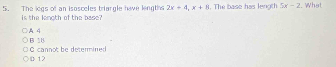 The legs of an isosceles triangle have lengths 2x+4, x+8. The base has length 5x-2. What
is the length of the base?
A 4
B 18
C cannot be determined
D 12