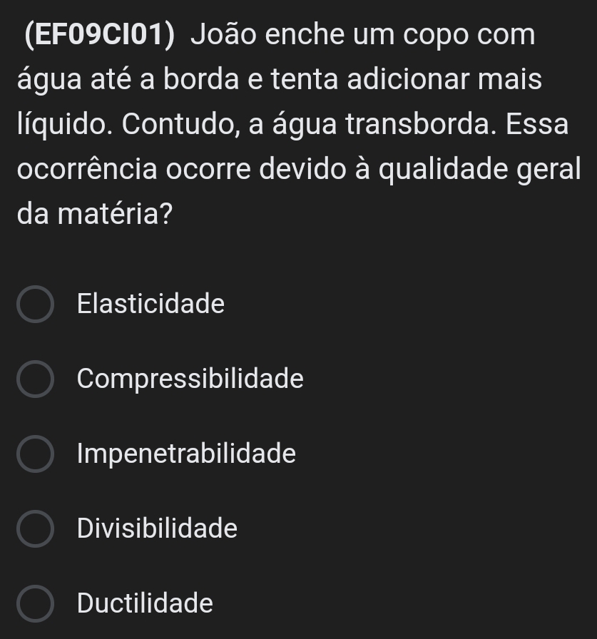 (EF09CI01) João enche um copo com
água até a borda e tenta adicionar mais
líquido. Contudo, a água transborda. Essa
ocorrência ocorre devido à qualidade geral
da matéria?
Elasticidade
Compressibilidade
Impenetrabilidade
Divisibilidade
Ductilidade