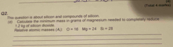 (4) 
(Total 4 marks) 
Q2. 
This question is about silicon and compounds of silicon. 
(d) Calculate the minimum mass in grams of magnesium needed to completely reduce
1.2 kg of silicon dioxide. 
Relative atomic masses (A): O=16 Mg=24 Si=28
_ 
_ 
_