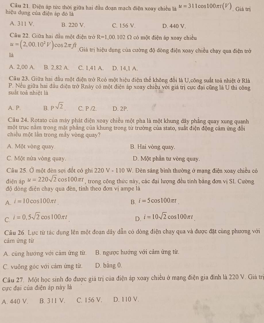 Điện áp tức thời giữa hai đầu đoạn mạch điện xoay chiều là u=311cos 100π t(V). Giá trị
hiệu dụng của điện áp đó là
A. 311 V. B. 220 V. C. 156 V. D. 440 V.
Câu 22. Giữa hai đầu một điện trở R=1,00.102Omega có một điện áp xoay chiều
u=(2,00.10^2V) cos 2π ft Giá trị hiệu dụng của cường độ dòng điện xoay chiều chạy qua điện trở
là
A. 2,00 A. B. 2,82 A. C. 1,41 A. D. 14,1 A.
Câu 23. Giữa hai đầu một điện trở Rcó một hiệu điện thế không đổi là U,công suất toả nhiệt ở Rlà
P. Nếu giữa hai đầu điện trở Rnày có một điện áp xoay chiều với giá trị cực đại cũng là U thi công
suất toả nhiệt là
A. P. B. psqrt(2) C. P /2. D. 2P.
Câu 24. Rotato của máy phát điện xoay chiều một pha là một khung dậy phẳng quay xung quanh
một trục nằm trong mặt phẳng của khung trong từ trường của stato, suất điện động cảm ứng đồi
chiều một lần trong mấy vòng quay?
A. Một vòng quay. B. Hai vòng quay.
C. Một nửa vòng quay. D. Một phần tư vòng quay.
Câu 25. Ở một đèn sợi đốt có ghi 220 V - 110 W. Đèn sáng bình thường ở mạng điện xoay chiều có
điện áp u=220sqrt(2) cos 100π t , trong công thức này, các đại lượng đều tinh bằng đơn vị SI. Cường
độ dòng điện chạy qua đèn, tính theo đơn vị ampe là
A. i=10cos 100π t. B. i=5cos 100π t.
C. i=0,5sqrt(2)cos 100π t
D. i=10sqrt(2)cos 100π t
Câu 26. Lực từ tác dụng lên một đoạn dây dẫn có dòng điện chạy qua và được đặt cùng phương với
cảm ứng từ
A. cùng hướng với cảm ứng từ. B. ngược hướng với cảm ứng từ.
C. vuông góc với cảm ứng từ. D. bằng 0.
Câu 27. Một học sinh đo được giá trị của điện áp xoay chiều ở mạng điện gia đình là 220 V. Giá trị
cực đại của điện áp này là
A. 440 V. B. 311V. C. 156 V. D. 110 V.