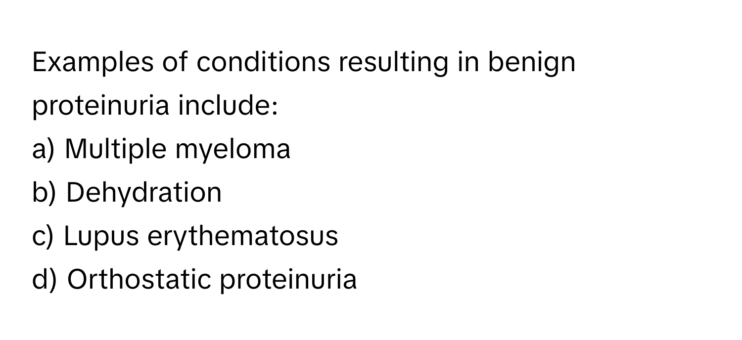 Examples of conditions resulting in benign proteinuria include:

a) Multiple myeloma 
b) Dehydration 
c) Lupus erythematosus 
d) Orthostatic proteinuria