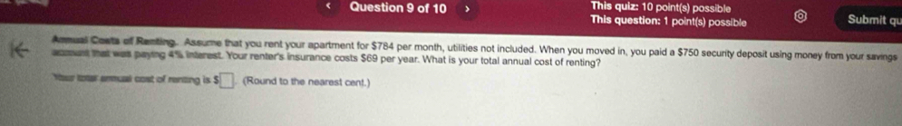 This quiz: 10 point(s) possible Submit qu 
Question 9 of 10 This question: 1 point(s) possible 
Anmual Cowts of Renting. Assume that you rent your apartment for $784 per month, utilities not included. When you moved in, you paid a $750 security deposit using money from your savings 
anment that was paying 4% interest. Your renter's insurance costs $69 per year. What is your total annual cost of renting? 
Your toter enmual cost of renzing is S □ (Round to the nearest cent.)