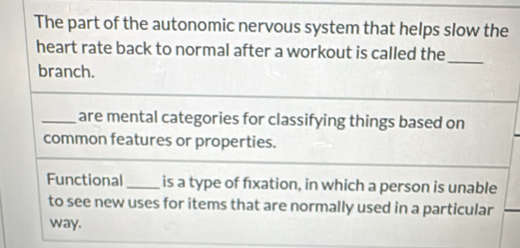 The part of the autonomic nervous system that helps slow the 
heart rate back to normal after a workout is called the 
branch. 
_ 
_are mental categories for classifying things based on 
common features or properties. 
Functional _is a type of fxation, in which a person is unable 
to see new uses for items that are normally used in a particular 
way.