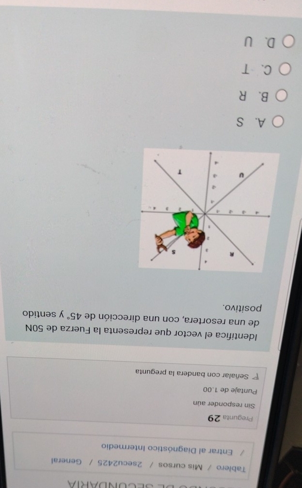 SECONDARIA
Tablero / Mis cursos / 2secu2425 / General
Entrar al Diagnóstico Intermedio
Pregunta 29
Sin responder aún
Puntaje de 1.00
Señalar con bandera la pregunta
Identifica el vector que representa la Fuerza de 50N
de una resortera, con una dirección de 45° y sentido
positivo.
A. S
B. R
C、 T
D、 U