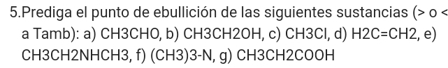 Prediga el punto de ebullición de las siguientes sustancias ( o < 
a Tamb): a)  CH3CHO, b) CH3CH2OH, c) CH3Cl, d) H2C=CH2 , e) 
CH3CH2NHCH3, f) (CH3)3-N, g) CH3CH2COOH