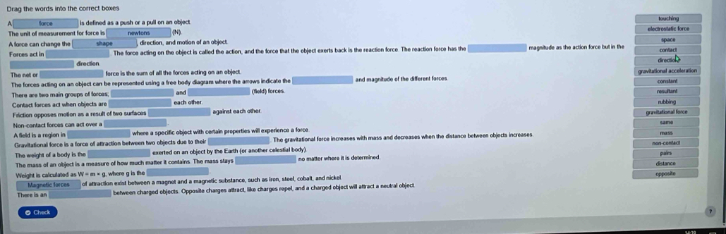 Drag the words into the correct boxes
force is defined as a push or a pull on an object touching
The unit of measurement for force is newtons (N) electrostatic force
A force can change the shape direction, and motion of an object. spaco
Forces act in The force acting on the object is called the action, and the force that the object exerts back is the reaction force. The reaction force has the magnitude as the action force but in the contact
direction. direction
The net or force is the sum of all the forces acting on an object.
The forces acting on an object can be represented using a free body diagram where the arrows indicate the and magnitude of the different forces gravitational acceleration
constan
There are two main groups of forces;
Contact forces act when objects are each other and (field) forces resultant
rubbing
Friction opposes motion as a result of two surfaces against each other.
Non-contact forces can act over a gravitational force same
A field is a region in where a specific object with certain properties will experience a force mass
Gravitational force is a force of attraction between two objects due to their . The gravitational force increases with mass and decreases when the distance between objects increases.
non-contact
The weight of a body is the exerted on an object by the Earth (or another celestial body) pairs
The mass of an object is a measure of how much matter it contains. The mass stays no matter where it is determined.
Weight is calculated as W=m* g where g is the opposite distance
Magnetic forces of attraction exist between a magnet and a magnetic substance, such as iron, steel, cobalt, and nickel
There is an between charged objects. Opposite charges attract, like charges repel, and a charged object will attract a neutral object.
● Check