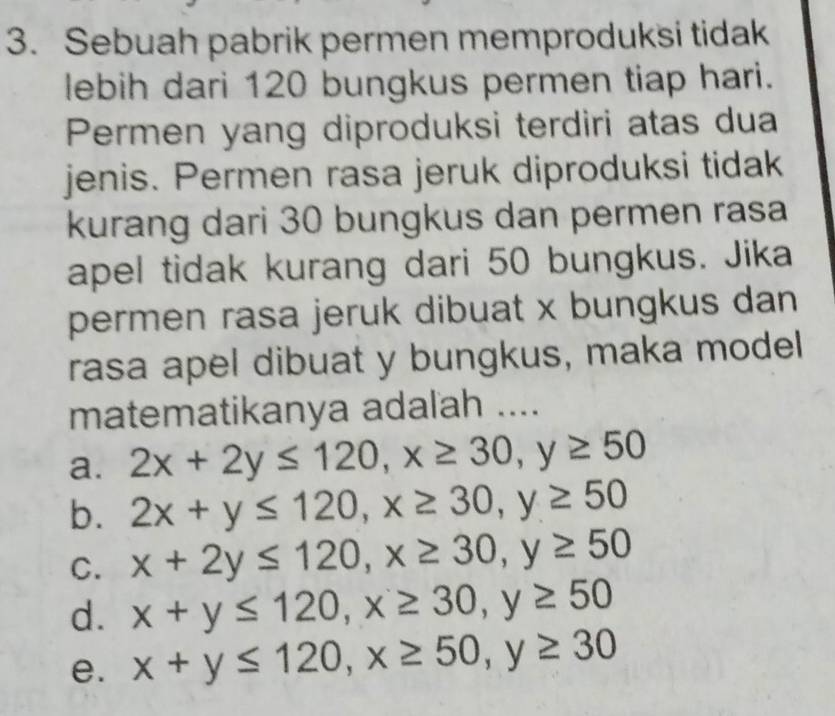 Sebuah pabrik permen memproduksi tidak
lebih dari 120 bungkus permen tiap hari.
Permen yang diproduksi terdiri atas dua
jenis. Permen rasa jeruk diproduksi tidak
kurang dari 30 bungkus dan permen rasa
apel tidak kurang dari 50 bungkus. Jika
permen rasa jeruk dibuat x bungkus dan
rasa apel dibuat y bungkus, maka model
matematikanya adalah ....
a. 2x+2y≤ 120, x≥ 30, y≥ 50
b. 2x+y≤ 120, x≥ 30, y≥ 50
C. x+2y≤ 120, x≥ 30, y≥ 50
d. x+y≤ 120, x≥ 30, y≥ 50
e. x+y≤ 120, x≥ 50, y≥ 30