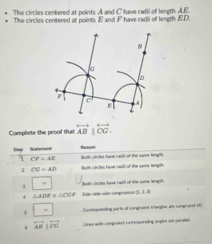 The circles centered at points A and C have radii of length AE. 
The circles centered at points E and F have radii of length ED. 
Complete the proof that overleftrightarrow AB||overleftrightarrow CG. 
Step Statement Reason
CF=AE Both circles have radii of the same length. 
2 CG=AD Both circles have radil of the same length. 
3 Both circles have radii of the same length. 
4 △ ADE≌ △ CGF Side-side-side congruence (1,2,3)
5 Corresponding parts of congruent triangles are congruent (4). 
6 overleftrightarrow ABparallel overleftrightarrow CO Lines with congruent corresponding angies are paraliel