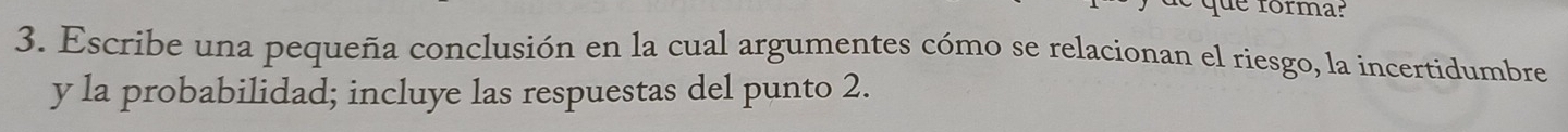 que forma? 
3. Escribe una pequeña conclusión en la cual argumentes cómo se relacionan el riesgo, la incertidumbre 
y la probabilidad; incluye las respuestas del punto 2.