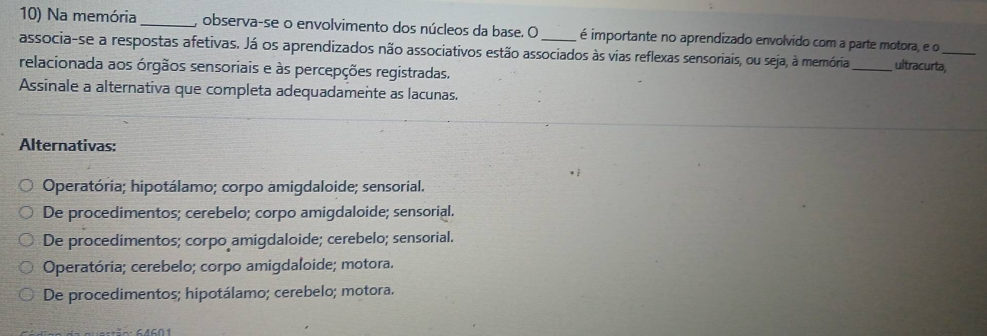 Na memória _, observa-se o envolvimento dos núcleos da base. O é importante no aprendizado envolvido com a parte motora, e o
associa-se a respostas afetivas. Já os aprendizados não associativos estão associados às vias reflexas sensoriais, ou seja, à memória_ ultracurta,
relacionada aos órgãos sensoriais e às percepções registradas.
Assinale a alternativa que completa adequadamente as lacunas.
Alternativas:
Operatória; hipotálamo; corpo amigdaloide; sensorial.
De procedimentos; cerebelo; corpo amigdaloide; sensorial.
De procedimentos; corpo amigdaloide; cerebelo; sensorial.
Operatória; cerebelo; corpo amigdaloide; motora.
De procedimentos; hipotálamo; cerebelo; motora.