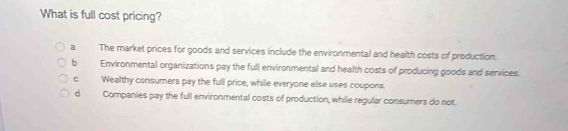 What is full cost pricing?
a The market prices for goods and services include the environmental and health costs of production.
b Environmental organizations pay the full environmental and health costs of producing goods and services.
c Wealthy consumers pay the full price, while everyone else uses coupons.
d Companies pay the full environmental costs of production, while regular consumers do not.