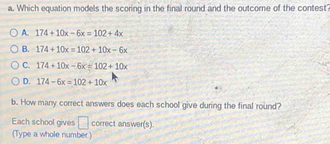 Which equation models the scoring in the final round and the outcome of the contest?
A. 174+10x-6x=102+4x
B. 174+10x=102+10x-6x
C. 174+10x-6x=102+10x
D. 174-6x=102+10x
b. How many correct answers does each school give during the final round?
Each school gives □ correct answer(s).
(Type a whole number.)