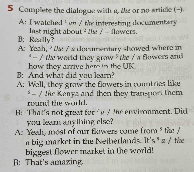 Complete the dialogue with a, the or no article (-).
A: I watched ¹ an / the interesting documentary
last night about ² the / - flowers.
B: Really?
A: Yeah, ³ the / a documentary showed where in^4-/ the world they grow^5 the / a flowers and
how they arrive here in the UK.
B: And what did you learn?
A: Well, they grow the flowers in countries like^6-∈t the Kenya and then they transport them
round the world.
B: That’s not great for ⁷ a / the environment. Did
you learn anything else?
A: Yeah, most of our flowers come from 8 the /
a big market in the Netherlands. It’s ⁹ a / the
biggest flower market in the world!
B: That’s amazing.