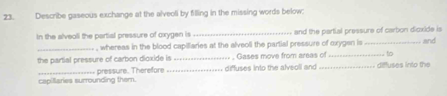 Describe gaseous exchange at the alveoli by filling in the missing words below; 
In the alveoli the partial pressure of oxygen is _and the partial pressure of carbon dioxide is 
, whereas in the blood capillaries at the alveoli the partial pressure of oxygen is 
_the partial pressure of carbon dioxide is _Gases move from areas of __to and 
_pressure. Therefore _diffuses into the alveoll and _diffuses into the 
capillaries surrounding them.