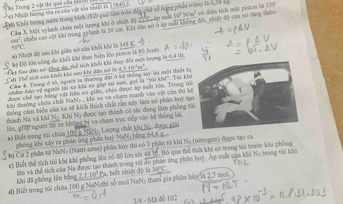 Trong 2 vật thì quả cầu nhỏn 
c) Nhiệt lượng tỏa ra của vật tỏa nhiệt là 15840 J.
d) Khối lượng nước trong bình (Kết quả làm tròn đếp chữ số hàng phần trăm) là 0,38 kg.
Câu 3. Một xylanh chứa một lượng khí ở nhiệt độ 25°C, áp suất 10^5N/m^2 cỏ diện tích mặt piston là 150
cm^2 , chiều cao cột khí trong xylanh là 30 cm. Khí dãn nở ở áp suất không đôi, nhiệt độ của nó tăng thêm
50°C.
a) Nhiệt độ sau khi giãn nở của khối khí là 348 K.
b) Độ lớn công do khối khí thực hiện lên piston là 80 Joule.
c) Sau dân nớ đẳng áp, thể tích khối khí thay đổi một lượng là 0,4 lít.
đ) Thể tích của khối khí sau khi dãn nở là
Câu 4. Trong ô tô, người ta thường đặt ở hệ thống tay lái một thiết bị _ 4,5.10^(-3)m^3.
nhằm báo vệ người lái xe khi xe gặp tai nạn, gọi là “túi khí”. Túi khí
được chế tạo bằng vật liệu co giãn, chịu được áp suất lớn. Trong túi
khí thường chứa chất NaN3 , khi xe va chạm mạnh vào vật cản thì h
thống cảm biến của xe sẽ kích thích chất rắn này làm nó phân huỷ tạ
lên, giúp người lái xe không bị va chạm trực tiếp vào hệ thống lái. thành Na và khí N_2. Khí N_2 được tạo thành có tác dụng làm phồng t
a) Biết trong túi chứa 100 g NaN3. Lượng chất khị N, được giải
phóng khi xảy ra phản ứng phần huỷ NaN3 bằng 64,6 g.
b) Cứ 2 phân tử NaN₃ (Natri azua) phân hủy thì có 3 phân tử khí N_2 (nitrogen) được tạo ra.
c) Biết thể tích túi khí khi phồng lên có độ lớn tới 48 lít. Bỏ qua thể tích khí có trong túi tí c khi phồng
lên và thể tích của Na được tạo thành trong túi do phản ứng phân huỷ. Áp suất của khí N_2 trong túi khí
khi đã phồng lên bằng 2,1.10^5Pa , biết nhiệt độ là 30°C.
d) Biết trong túi chứa 100 g NaN₃thì số mol NaN₃ tham gia phân hủy là 2,7 mol.
3/4 - Mã đề 102