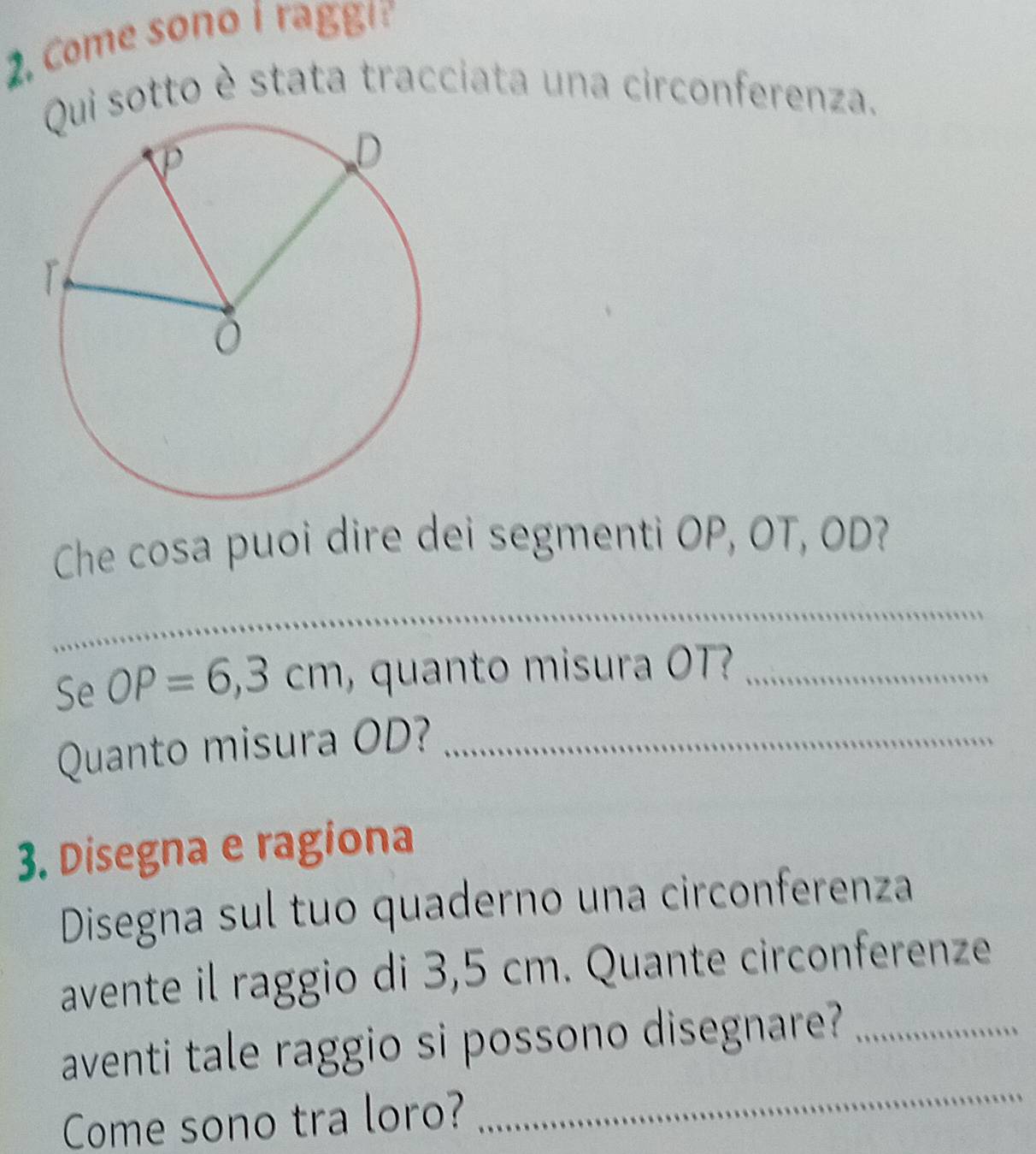 Come sono i raggi? 
Qui sotto è stata tracciata una circonferenza. 
Che cosa puoi dire dei segmenti OP, OT, OD? 
_ 
Se OP=6,3cm , quanto misura OT?_ 
Quanto misura OD?_ 
3. Disegna e ragiona 
Disegna sul tuo quaderno una circonferenza 
avente il raggio di 3,5 cm. Quante circonferenze 
aventi tale raggio si possono disegnare?_ 
Come sono tra loro? 
_