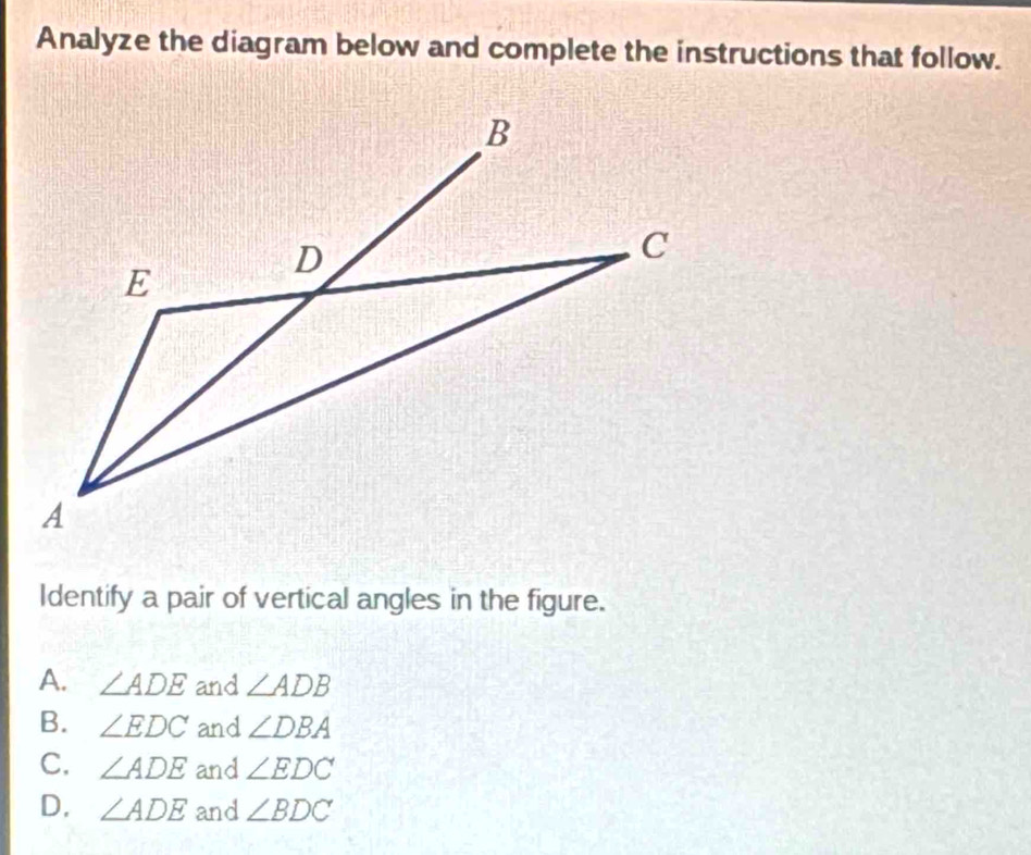 Analyze the diagram below and complete the instructions that follow.
Identify a pair of vertical angles in the figure.
A. ∠ ADE and ∠ ADB
B. ∠ EDC and ∠ DBA
C. ∠ ADE and ∠ EDC
D. ∠ ADE and ∠ BDC