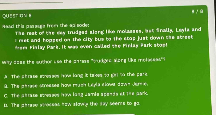 8 / 8
QUESTION 8
Read this passage from the episode:
The rest of the day trudged along like molasses, but finally, Layla and
I met and hopped on the city bus to the stop just down the street
from Finlay Park. It was even called the Finlay Park stop!
Why does the author use the phrase "trudged along like molasses"?
A. The phrase stresses how long it takes to get to the park.
B. The phrase stresses how much Layla slows down Jamie.
C. The phrase stresses how long Jamie spends at the park.
D. The phrase stresses how slowly the day seems to go.