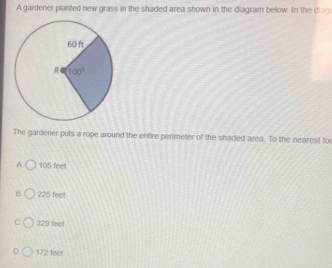 A gardener planted new grass in the shaded area shown in the diagram below. In the diag
The gardener puts a rope around the entire perimeter of the shaded area. To the nearest fo
A. 105 feet
B. 225 feet
C. 329 feet
D. 172 feet