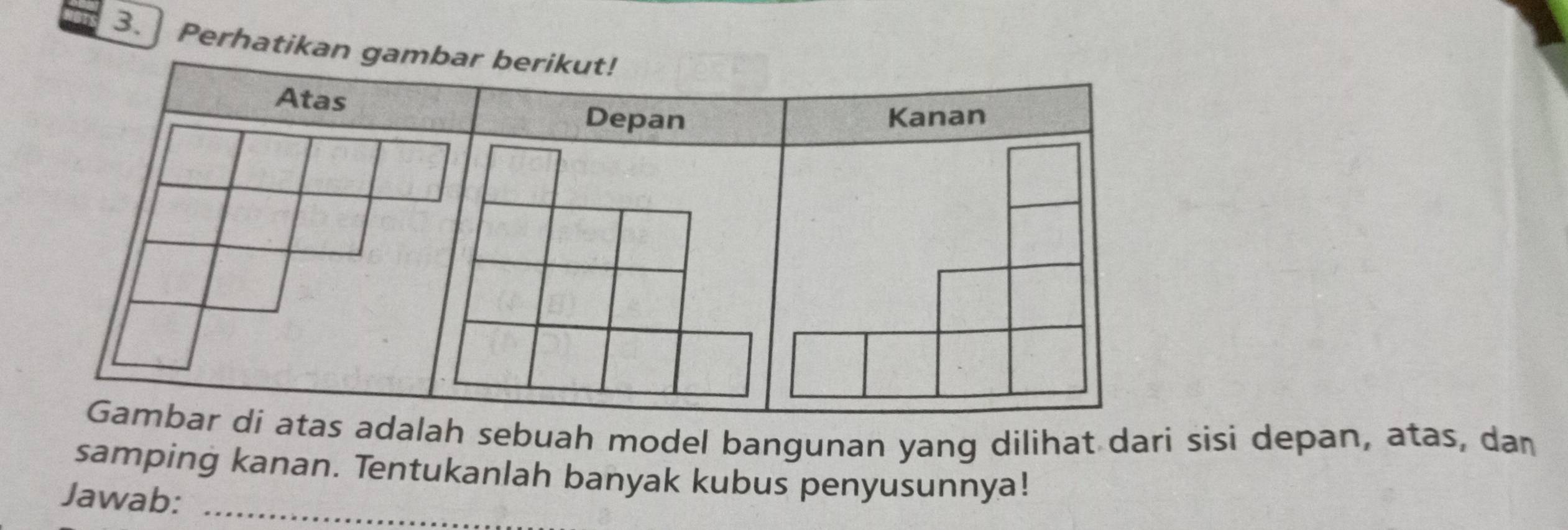 ] Perhatik 
adalah sebuah model bangunan yang dilihat dari sisi depan, atas, dan 
samping kanan. Tentukanlah banyak kubus penyusunnya! 
Jawab:_