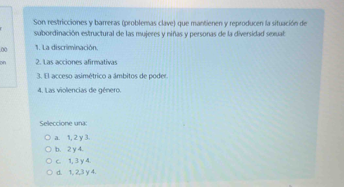 Son restricciones y barreras (problemas clave) que mantienen y reproducen la situación de
subordinación estructural de las mujeres y niñas y personas de la diversidad sexual:
.00 1. La discriminación.
on 2. Las acciones afirmativas
3. El acceso asimétrico a ámbitos de poder.
4. Las violencias de género.
Seleccione una:
a. 1, 2 y 3.
b. 2 y 4.
c. 1, 3 y 4.
d. 1, 2, 3 y 4.