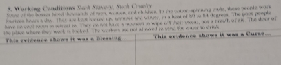 Working Conditians Such Slavery, Such Cruelty 
Soue of the bosses hired thowsands of men, women, and chilen. In the cotton-spinning trade, these people work 
Sourteen hours a day. They are kept locked up, smer and witer, in a heat of 80 to 84 degrees. The poor people 
have no cool room to retreal to. They do not have a momem to wipe off their sweat, now a breath of air. The door of 
the place where they work is looked. The workers are not allowed to send for water to drink 
This evidence shows it was a Blessing. This evidence shows it was a Curse....