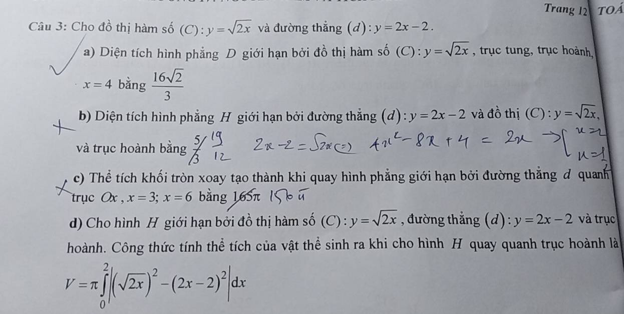 Trang 12 Toá 
Câu 3: Cho đồ thị hàm số (C): y=sqrt(2x) và đường thẳng (d): y=2x-2. 
a) Diện tích hình phẳng D giới hạn bởi đồ thị hàm số (C) : y=sqrt(2x) , trục tung, trục hoành,
x=4 bằng  16sqrt(2)/3 
b) Diện tích hình phẳng H giới hạn bởi đường thẳng (d): y=2x-2 và đồ thị (C): y=sqrt(2x), 
và trục hoành bằng  5/3 
c) Thể tích khối tròn xoay tạo thành khi quay hình phẳng giới hạn bởi đường thẳng đ quanh 
trục Ox , x=3; x=6 bằng 165π
d) Cho hình H giới hạn bởi đồ thị hàm số (C) : y=sqrt(2x) , đường thẳng (d): y=2x-2 và trục 
hoành. Công thức tính thể tích của vật thể sinh ra khi cho hình H quay quanh trục hoành là
V=π ∈tlimits _0^(2|(sqrt(2x))^2)-(2x-2)^2|dx