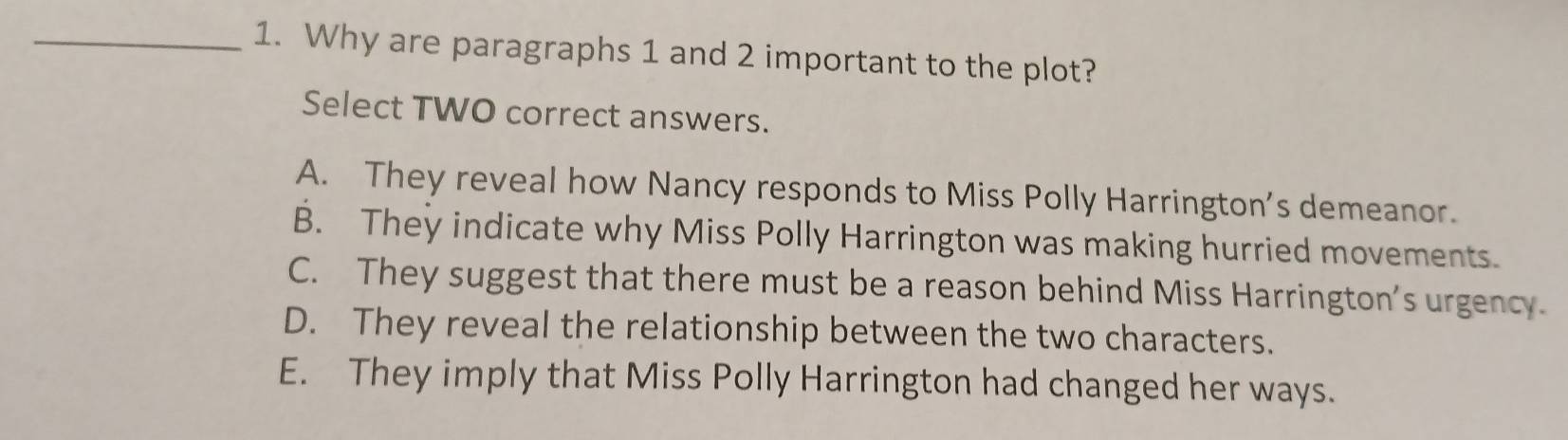 Why are paragraphs 1 and 2 important to the plot?
Select TWO correct answers.
A. They reveal how Nancy responds to Miss Polly Harrington's demeanor.
B. They indicate why Miss Polly Harrington was making hurried movements.
C. They suggest that there must be a reason behind Miss Harrington's urgency.
D. They reveal the relationship between the two characters.
E. They imply that Miss Polly Harrington had changed her ways.