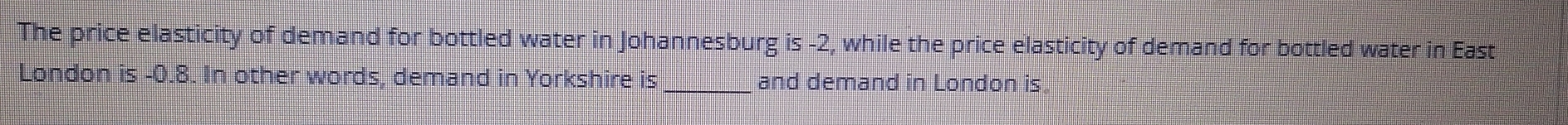 The price elasticity of demand for bottled water in Johannesburg is -2, while the price elasticity of demand for bottled water in East 
London is -0.8. In other words, demand in Yorkshire is_ and demand in London is.