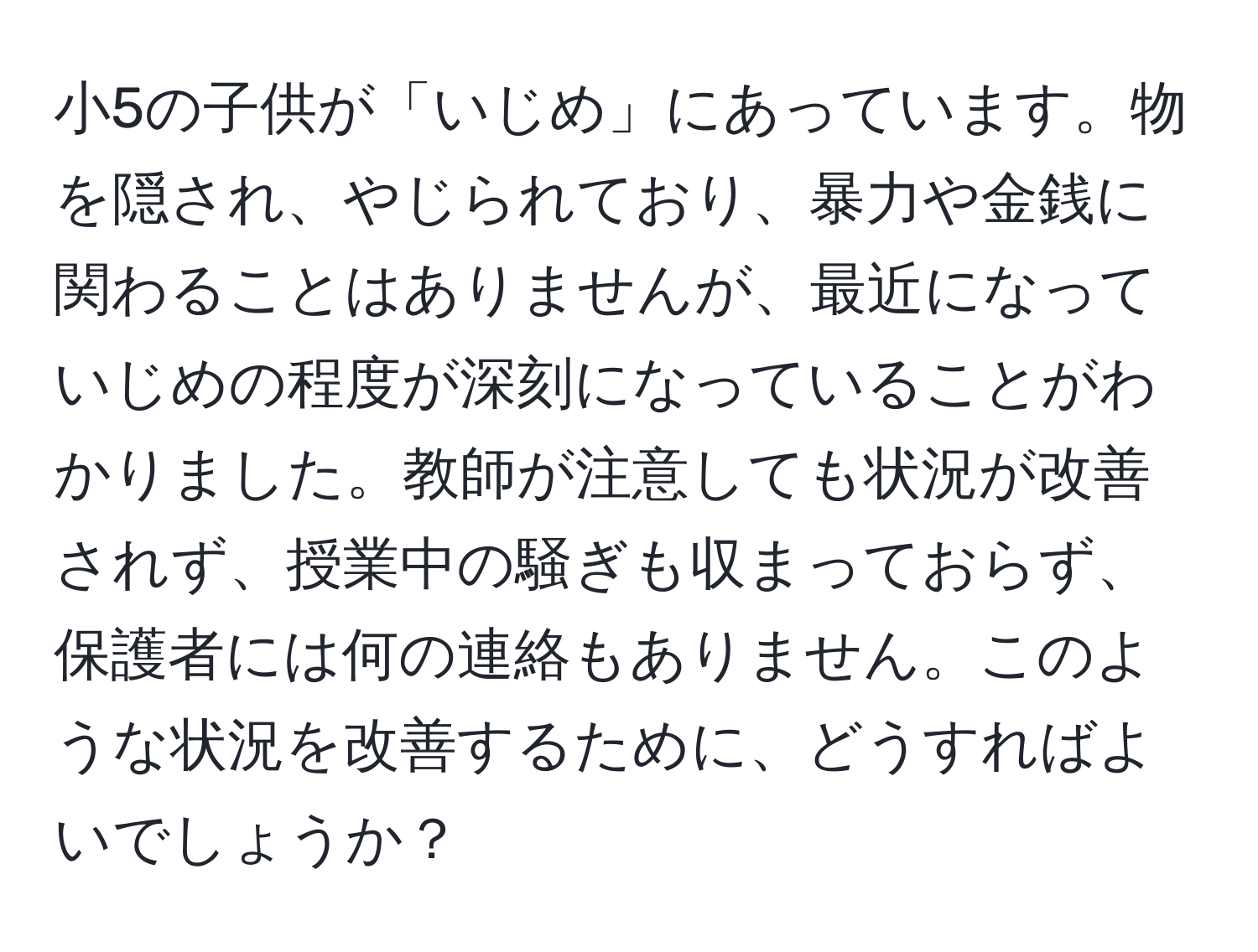 小5の子供が「いじめ」にあっています。物を隠され、やじられており、暴力や金銭に関わることはありませんが、最近になっていじめの程度が深刻になっていることがわかりました。教師が注意しても状況が改善されず、授業中の騒ぎも収まっておらず、保護者には何の連絡もありません。このような状況を改善するために、どうすればよいでしょうか？