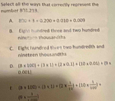 Select all the ways that correctly represent the
number 803.219.
A. 800+3/ 0.200+0.010+0.009
B. Eight hundred three and two hundred
ninetion thousandths
C. Eight hundred three two hundredth and
nineteen thousandths
D. (8* 100)+(3* 1)+(2* 0.1)+(10* 0.01)+(9*
0.001)
E (8* 100)+(3* 1)+(2*  1/10 )+(10*  1/100 )+
(9*  1/1.0110 )