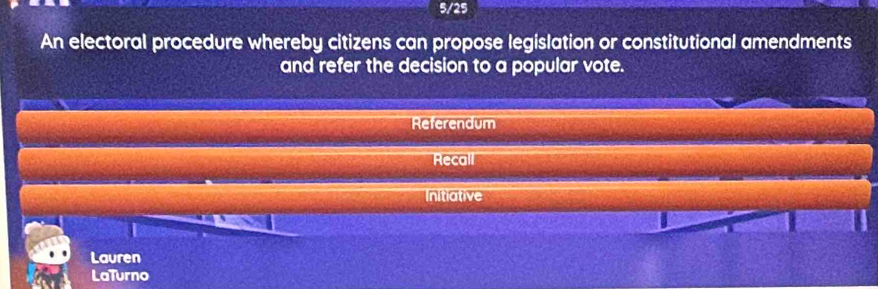 5/25
An electoral procedure whereby citizens can propose legislation or constitutional amendments
and refer the decision to a popular vote.
Referendum
Recall
Initiative
Lauren
LaTurno