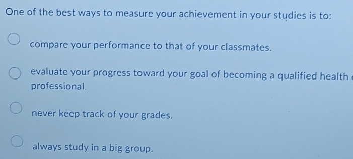 One of the best ways to measure your achievement in your studies is to:
compare your performance to that of your classmates.
evaluate your progress toward your goal of becoming a qualified health .
professional.
never keep track of your grades.
always study in a big group.