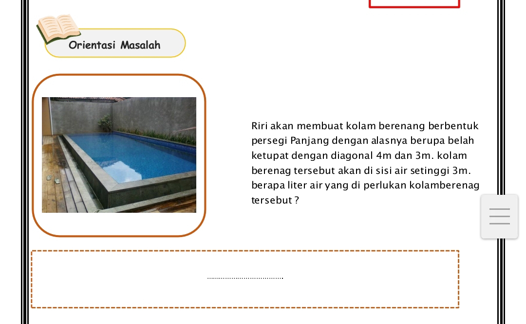 a 
Orientasi Masalah 
Riri akan membuat kolam berenang berbentuk 
persegi Panjang dengan alasnya berupa belah 
ketupat dengan diagonal 4m dan 3m. kolam 
berenag tersebut akan di sisi air setinggi 3m. 
berapa liter air yang di perlukan kolamberenag 
tersebut ? 
_