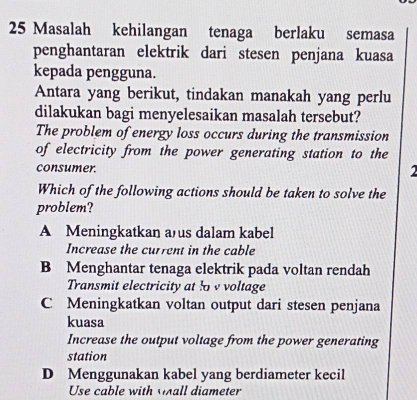 Masalah kehilangan tenaga berlaku semasa
penghantaran elektrik dari stesen penjana kuasa
kepada pengguna.
Antara yang berikut, tindakan manakah yang perlu
dilakukan bagi menyelesaikan masalah tersebut?
The problem of energy loss occurs during the transmission
of electricity from the power generating station to the
consumer.
Which of the following actions should be taken to solve the
problem?
A Meningkatkan a us dalam kabel
Increase the current in the cable
B Menghantar tenaga elektrik pada voltan rendah
Transmit electricity at l v voltage
C Meningkatkan voltan output dari stesen penjana
kuasa
Increase the output voltage from the power generating
station
D Menggunakan kabel yang berdiameter kecil
Use cable with wall diameter