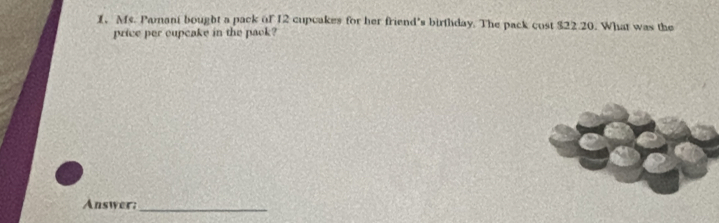 Ms. Pamant bought a pack of 12 cupcakes for her friend’s birthday. The pack cost $22.20. What was the 
price per cupcake in the pack? 
Answer:_