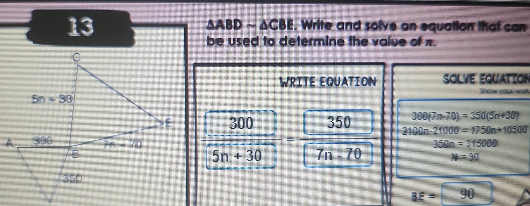 13
△ ABDsim △ CBE. Write and solve an equation that can
be used to determine the value of π.
WRITE EQUATION SOLVE EQUATION
Sow you
300(7n-70)=350(5n+30)
 300/5n+30 = 350/□   2100n-21000=1750n+10500
350n=315000
N=90
BE=90^