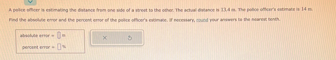 A police officer is estimating the distance from one side of a street to the other. The actual distance is 13.4 m. The police officer's estimate is 14 m. 
Find the absolute error and the percent error of the police officer's estimate. If necessary, round your answers to the nearest tenth. 
absolute error =□ m
× 
percent error =□ %