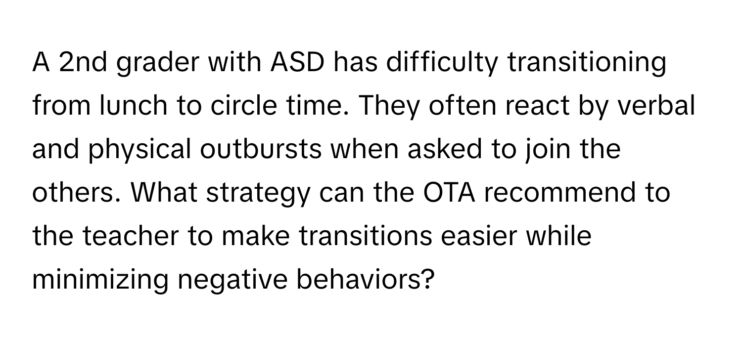 A 2nd grader with ASD has difficulty transitioning from lunch to circle time. They often react by verbal and physical outbursts when asked to join the others. What strategy can the OTA recommend to the teacher to make transitions easier while minimizing negative behaviors?