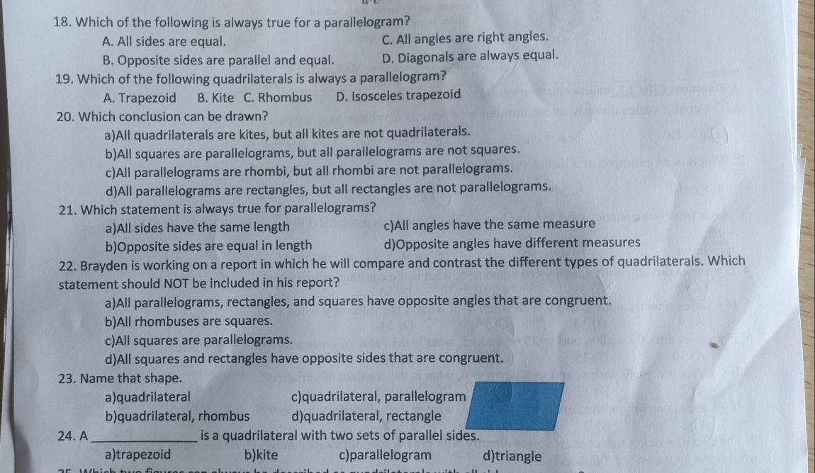 Which of the following is always true for a parallelogram?
A. All sides are equal. C. All angles are right angles.
B. Opposite sides are parallel and equal. D. Diagonals are always equal.
19. Which of the following quadrilaterals is always a parallelogram?
A. Trapezoid B. Kite C. Rhombus D. Isosceles trapezoid
20. Which conclusion can be drawn?
a)All quadrilaterals are kites, but all kites are not quadrilaterals.
b)All squares are parallelograms, but all parallelograms are not squares.
c)All parallelograms are rhombi, but all rhombi are not parallelograms.
d)All parallelograms are rectangles, but all rectangles are not parallelograms.
21. Which statement is always true for parallelograms?
a)All sides have the same length c)All angles have the same measure
b)Opposite sides are equal in length d)Opposite angles have different measures
22. Brayden is working on a report in which he will compare and contrast the different types of quadrilaterals. Which
statement should NOT be included in his report?
a)All parallelograms, rectangles, and squares have opposite angles that are congruent.
b)All rhombuses are squares.
c)All squares are parallelograms.
d)All squares and rectangles have opposite sides that are congruent.
23. Name that shape.
a)quadrilateral c)quadrilateral, parallelogram
b)quadrilateral, rhombus d)quadrilateral, rectangle
24. A_ is a quadrilateral with two sets of parallel sides.
a)trapezoid b)kite c)parallelogram d)triangle