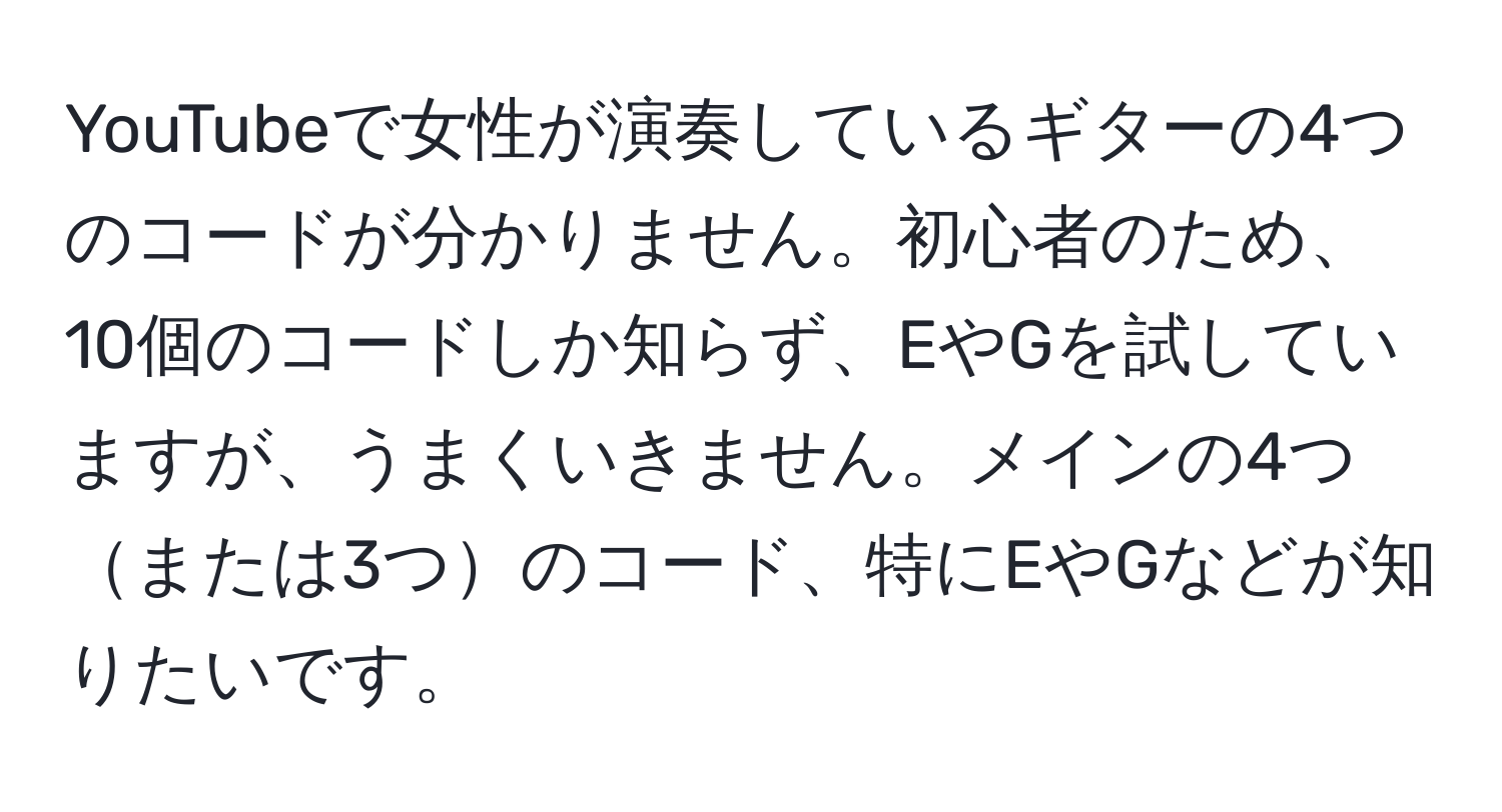 YouTubeで女性が演奏しているギターの4つのコードが分かりません。初心者のため、10個のコードしか知らず、EやGを試していますが、うまくいきません。メインの4つまたは3つのコード、特にEやGなどが知りたいです。