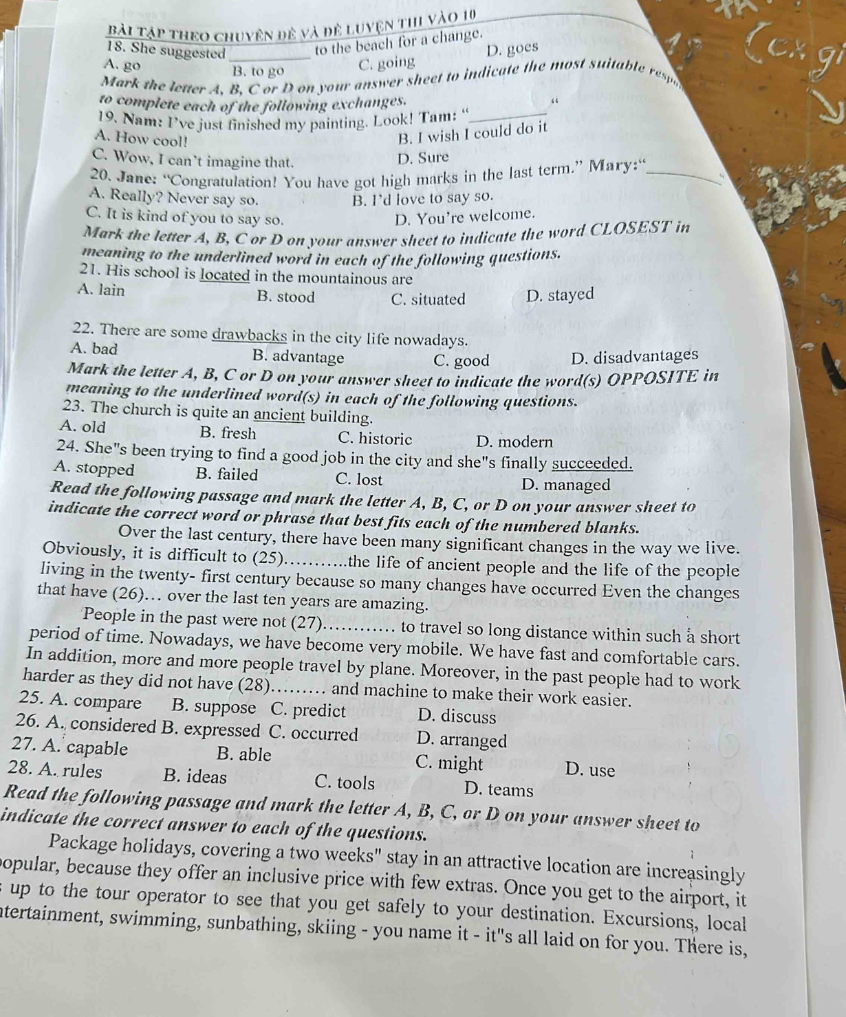 Bài Tập theo chuyện đê và đề Luyện thi vào 10
18. She suggested_
to the beach for a change.
A. go B. to go
C. going D. goes
Mark the letter A, B, C or D on your answer sheet to indicate the most suita le rs
to complete each of the following exchanges.
“
19. Nam: I’ve just finished my painting. Look! Tam: “_
A. How cool!
B. I wish I could do it
C. Wow, I can’t imagine that.
D. Sure
20. Jane: “Congratulation! You have got high marks in the last term.” Mary:“_
、
A. Really? Never say so. B. I’d love to say so.
C. It is kind of you to say so. D. You're welcome.
Mark the letter A, B, C or D on your answer sheet to indicate the word CLOSEST in
meaning to the underlined word in each of the following questions.
21. His school is located in the mountainous are
A. lain B. stood C. situated D. stayed
22. There are some drawbacks in the city life nowadays.
A. bad B. advantage D. disadvantages
C. good
Mark the letter A, B, C or D on your answer sheet to indicate the word(s) OPPOSITE in
meaning to the underlined word(s) in each of the following questions.
23. The church is quite an ancient building.
A. old B. fresh C. historic D. modern
24. She"s been trying to find a good job in the city and she"s finally succeeded.
A. stopped B. failed C. lost
D. managed
Read the following passage and mark the letter A, B, C, or D on your answer sheet to
indicate the correct word or phrase that best fits each of the numbered blanks.
Over the last century, there have been many significant changes in the way we live.
Obviously, it is difficult to (25) _the life of ancient people and the life of the people
living in the twenty- first century because so many changes have occurred Even the changes
that have (26)… over the last ten years are amazing.
People in the past were not (27)_  to travel so long distance within such å short 
period of time. Nowadays, we have become very mobile. We have fast and comfortable cars.
In addition, more and more people travel by plane. Moreover, in the past people had to work
harder as they did not have (28)_ and machine to make their work easier.
25. A. compare B. suppose C. predict D. discuss
26. A. considered  B. expressed C. occurred D. arranged
27. A. capable B. able C. might D. use
28. A. rules B. ideas C. tools D. teams
Read the following passage and mark the letter A, B, C, or D on your answer sheet to
indicate the correct answer to each of the questions.
Package holidays, covering a two weeks" stay in an attractive location are increasingly
popular, because they offer an inclusive price with few extras. Once you get to the airport, it
s up to the tour operator to see that you get safely to your destination. Excursions, local
ntertainment, swimming, sunbathing, skiing - you name it - it"s all laid on for you. There is,