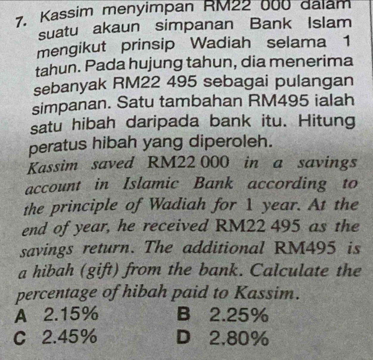 Kassim menyimpan RM22 000 dalam
suatu akaun simpanan Bank Islam
mengikut prinsip Wadiah selama 1
tahun. Pada hujung tahun, dia menerima
sebanyak RM22 495 sebagai pulangan
simpanan. Satu tambahan RM495 ialah
satu hibah daripada bank itu. Hitung
peratus hibah yang diperoleh.
Kassim saved RM22 000 in a savings
account in Islamic Bank according to
the principle of Wadiah for 1 year. At the
end of year, he received RM22 495 as the
savings return. The additional RM495 is
a hibah (gift) from the bank. Calculate the
percentage of hibah paid to Kassim.
A 2.15% B 2.25%
C 2.45% D 2,80%