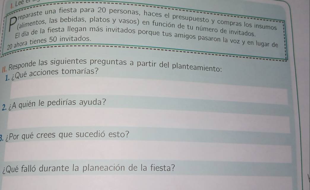 Lee e 
reparaste una fiesta para 20 personas, haces el presupuesto y compras los insumos 
D (alimentos, las bebidas, platos y vasos) en función de tu número de invitados. 
El día de la fiesta Ilegan más invitados porque tus amigos pasaron la voz y en lugar de
20 ahora tienes 50 invitados. 
II. Responde las siguientes preguntas a partir del planteamiento: 
1. ¿Qué acciones tomarías? 
2. ¿A quién le pedirías ayuda? 
3. ¿Por qué crees que sucedió esto? 
¿Qué falló durante la planeación de la fiesta?