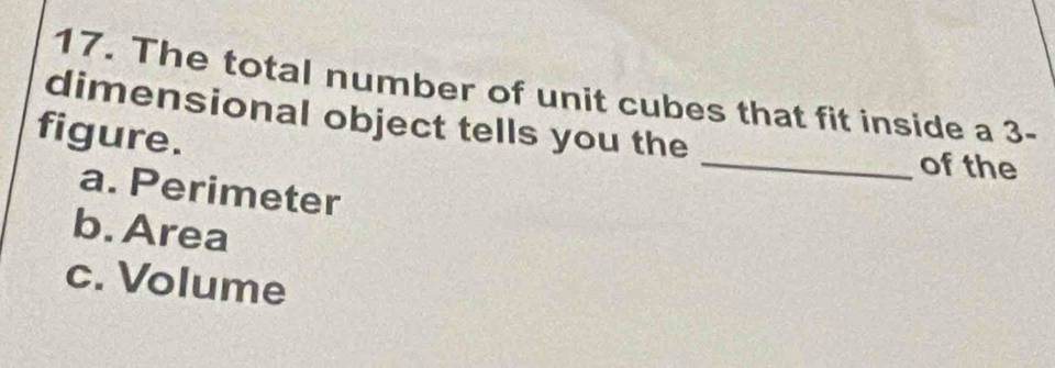 The total number of unit cubes that fit inside a 3 -
dimensional object tells you the _of the
figure.
a. Perimeter
b. Area
c. Volume